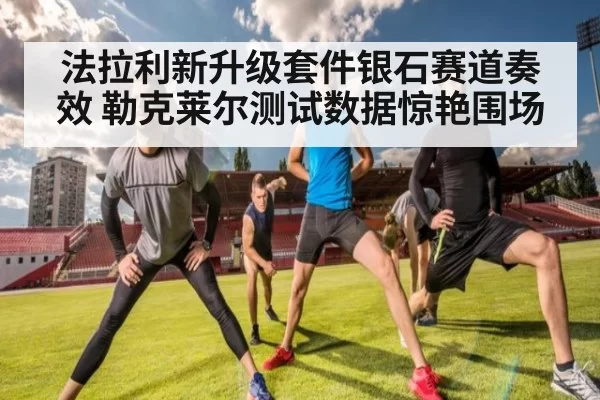 法拉利新升级套件银石赛道奏效 勒克莱尔测试数据惊艳围场