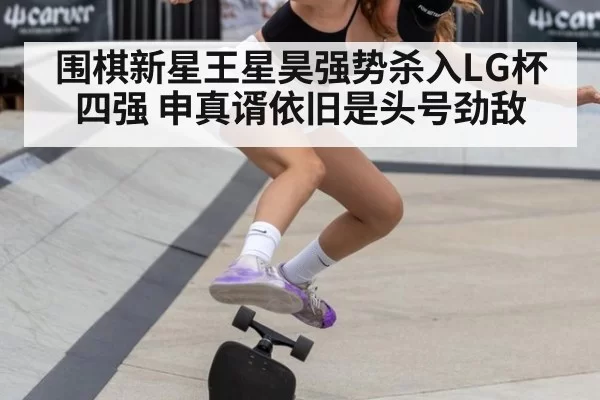 围棋新星王星昊强势杀入LG杯四强 申真谞依旧是头号劲敌